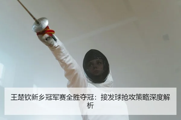 王楚钦新乡冠军赛全胜夺冠：接发球抢攻策略深度解析
